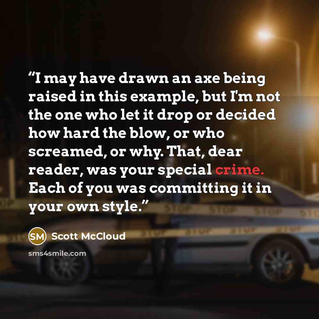 “I may have drawn an axe being raised in this example, but I'm not the one who let it drop or decided how hard the blow, or who screamed, or why. That, dear reader, was your special crime. Each of you was committing it in your own style.” quote by Scott McCloud