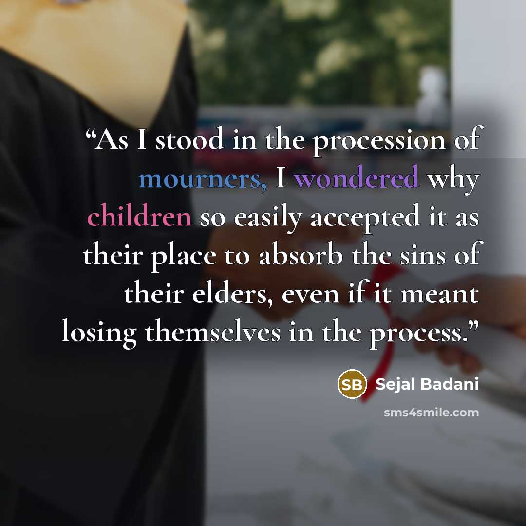 “As I stood in the procession of mourners, I wondered why children so easily accepted it as their place to absorb the sins of their elders, even if it meant losing themselves in the process.” quote by Sejal Badani