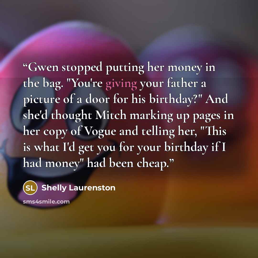 “Gwen stopped putting her money in the bag. "You're giving your father a picture of a door for his birthday?" And she'd thought Mitch marking up pages in her copy of Vogue and telling her, "This is what I'd get you for your birthday if I had money" had been cheap.” quote by Shelly Laurenston
