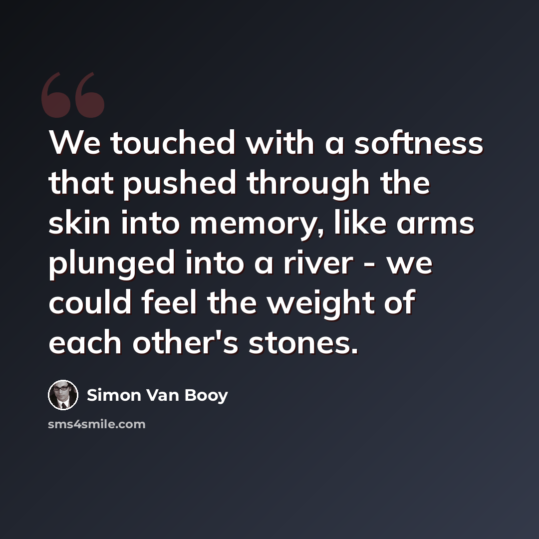 “We touched with a softness that pushed through the skin into memory, like arms plunged into a river - we could feel the weight of each other's stones.” quote by Simon Van Booy