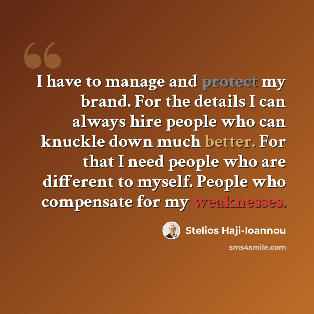 “I have to manage and protect my brand. For the details I can always hire people who can knuckle down much better. For that I need people who are different to myself. People who compensate for my weaknesses.” quote by Stelios Haji-Ioannou
