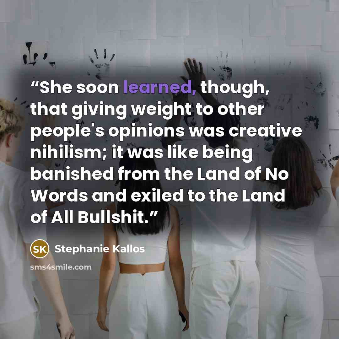 “She soon learned, though, that giving weight to other people's opinions was creative nihilism; it was like being banished from the Land of No Words and exiled to the Land of All Bullshit.” quote by Stephanie Kallos