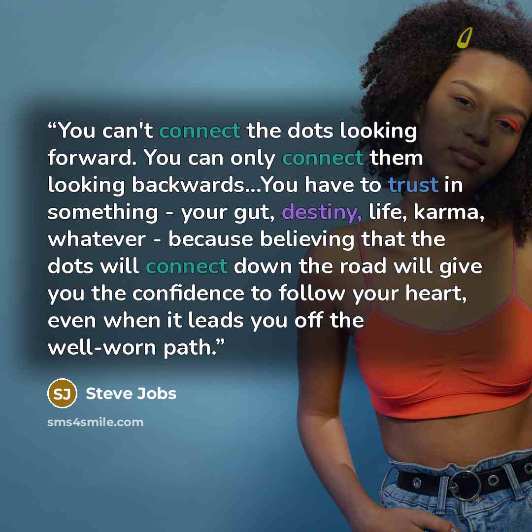 “You can't connect the dots looking forward. You can only connect them looking backwards...You have to trust in something - your gut, destiny, life, karma, whatever - because believing that the dots will connect down the road will give you the confidence to follow your heart, even when it leads you…” quote by Steve Jobs