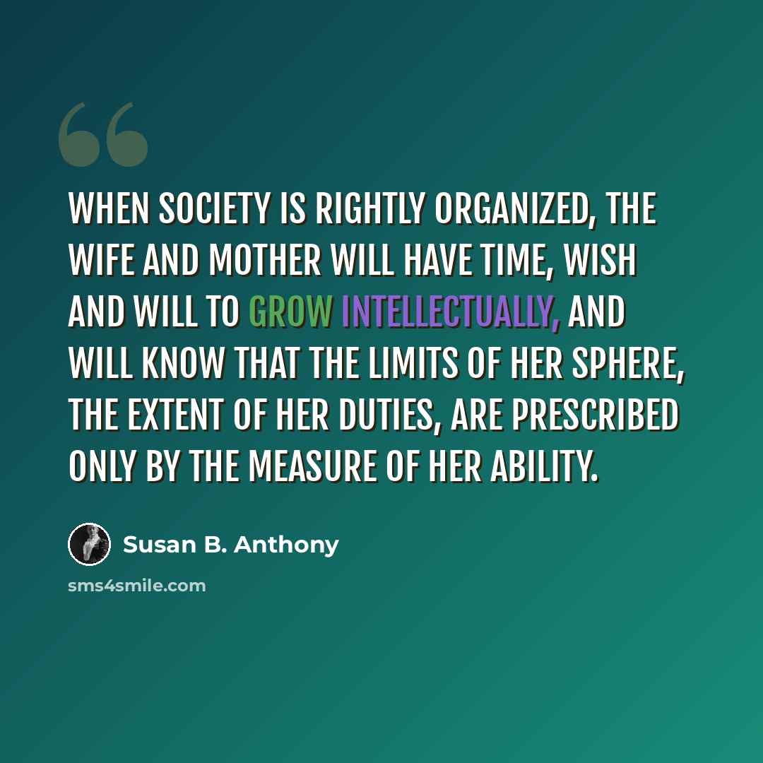 “When society is rightly organized, the wife and mother will have time, wish and will to grow intellectually, and will know that the limits of her sphere, the extent of her duties, are prescribed only by the measure of her ability.” quote by Susan B. Anthony