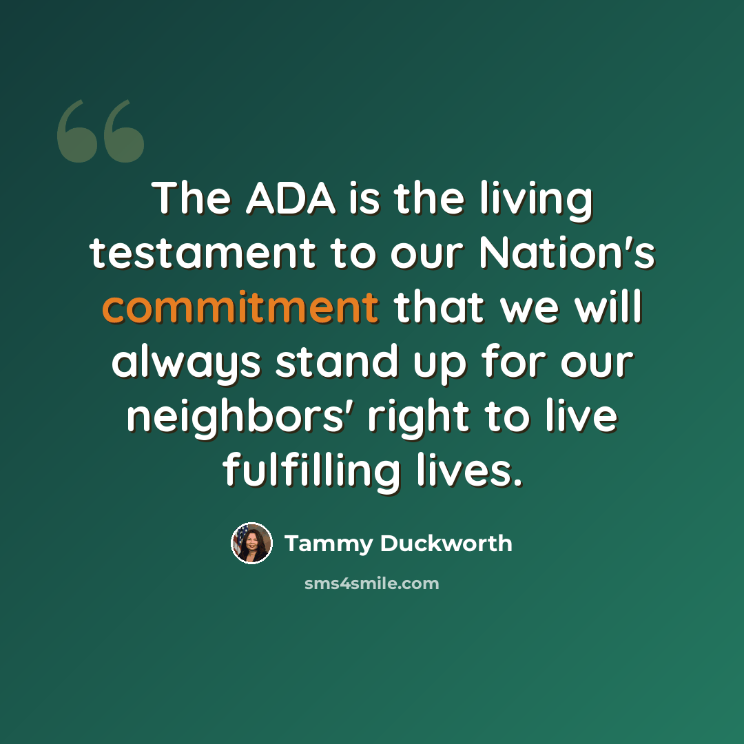 “The ADA is the living testament to our Nation's commitment that we will always stand up for our neighbors' right to live fulfilling lives.” quote by Tammy Duckworth