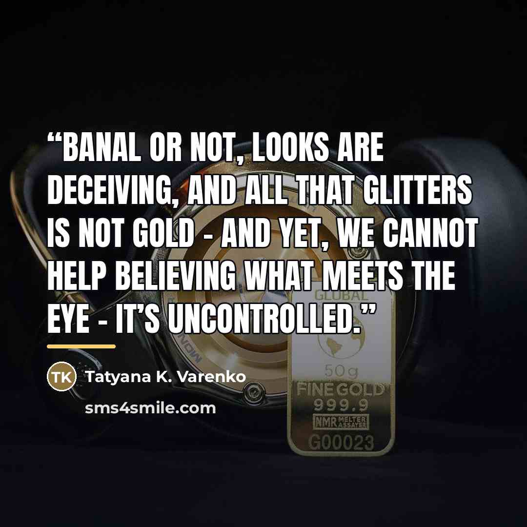 “Banal or not, looks are deceiving, And all that glitters is not gold – And yet, we cannot help believing What meets the eye – it’s uncontrolled.” quote by Tatyana K. Varenko