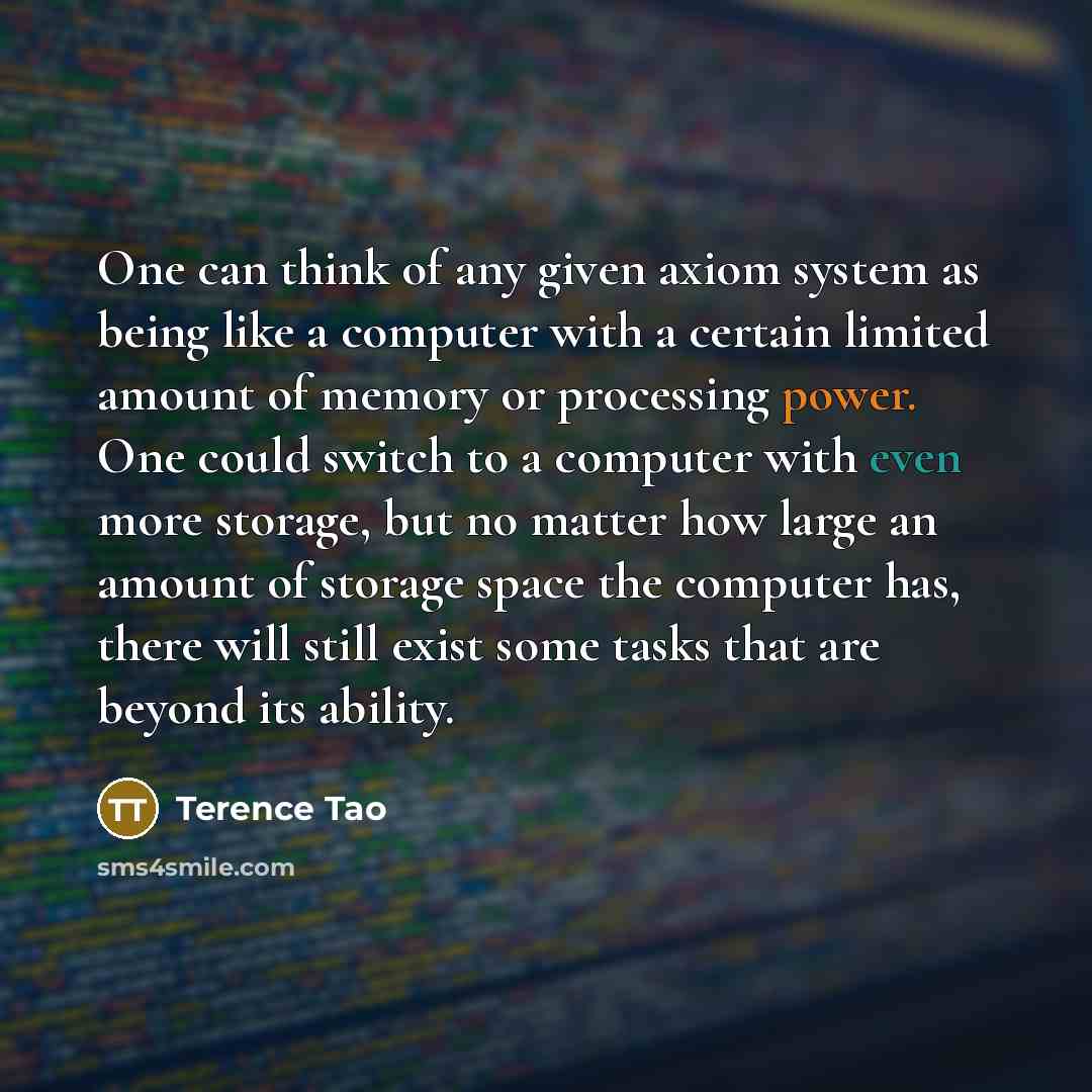 “One can think of any given axiom system as being like a computer with a certain limited amount of memory or processing power. One could switch to a computer with even more storage, but no matter how large an amount of storage space the computer has, there will still exist some tasks that are…” quote by Terence Tao
