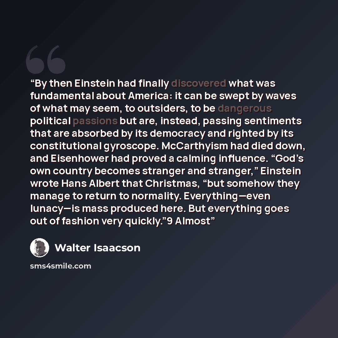 “By then Einstein had finally discovered what was fundamental about America: it can be swept by waves of what may seem, to outsiders, to be dangerous political passions but are, instead, passing sentiments that are absorbed by its democracy and righted by its constitutional gyroscope. McCarthyism…” quote by Walter Isaacson
