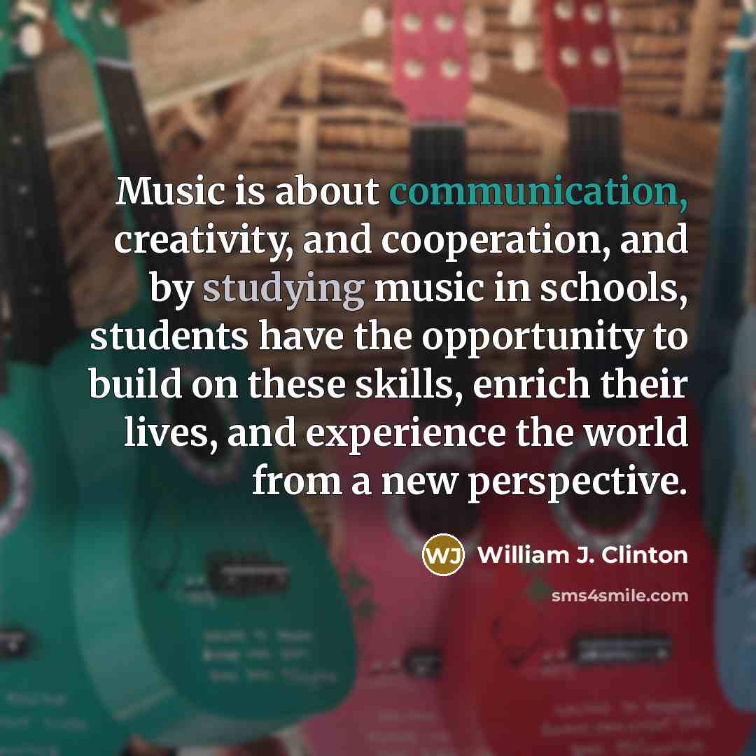 “Music is about communication, creativity, and cooperation, and by studying music in schools, students have the opportunity to build on these skills, enrich their lives, and experience the world from a new perspective.” quote by William J. Clinton