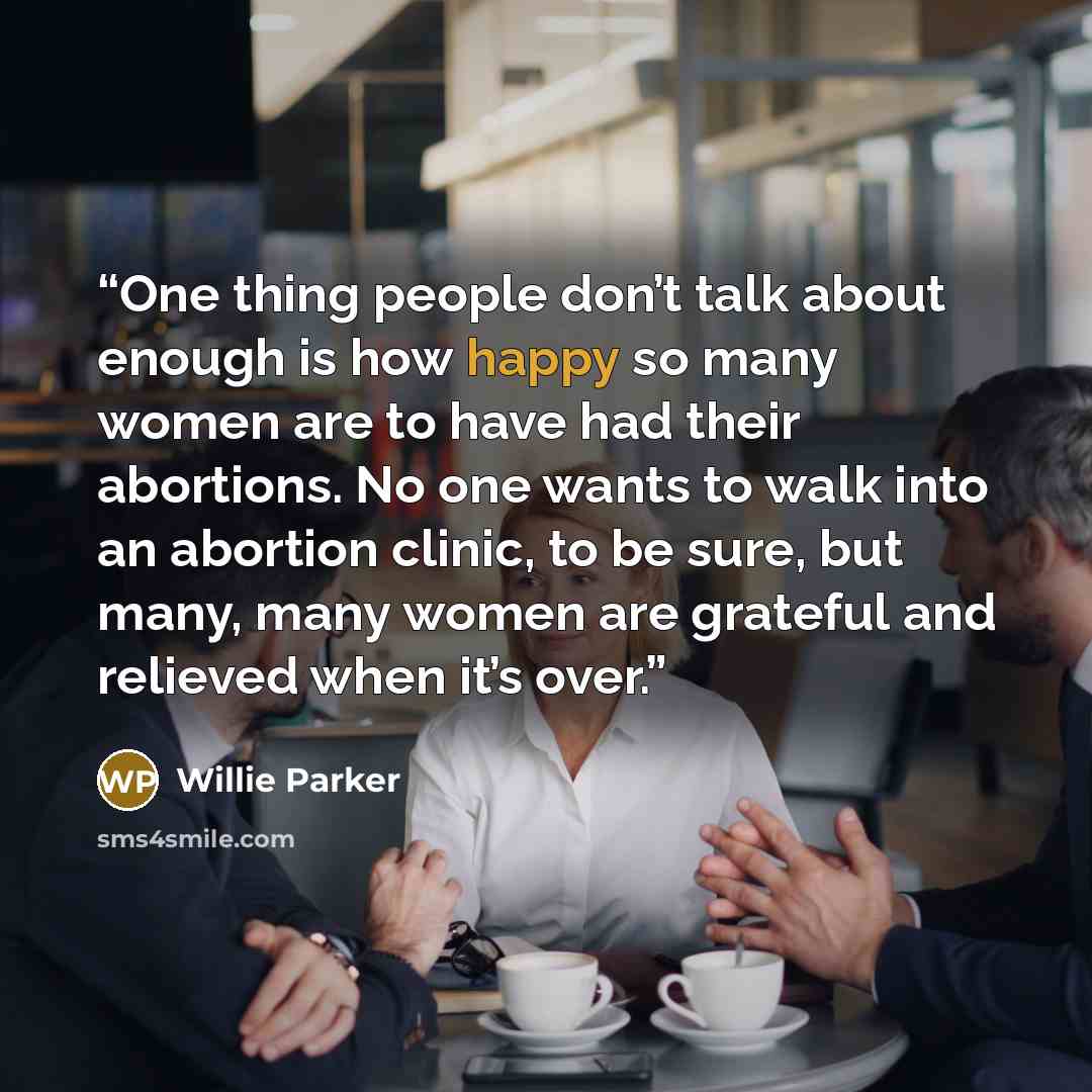 “One thing people don’t talk about enough is how happy so many women are to have had their abortions. No one wants to walk into an abortion clinic, to be sure, but many, many women are grateful and relieved when it’s over.” quote by Willie Parker