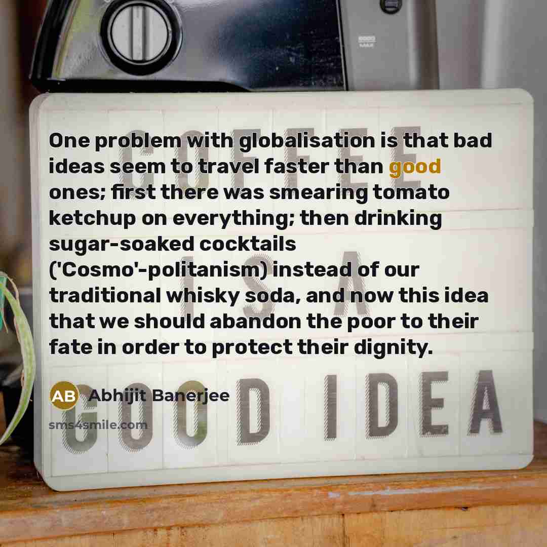 “One problem with globalisation is that bad ideas seem to travel faster than good ones; first there was smearing tomato ketchup on everything; then drinking sugar-soaked cocktails ('Cosmo'-politanism) instead of our traditional whisky soda, and now this idea that we should abandon the poor to their…” quote by Abhijit Banerjee