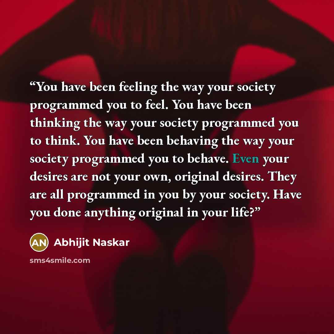 “You have been feeling the way your society programmed you to feel. You have been thinking the way your society programmed you to think. You have been behaving the way your society programmed you to behave. Even your desires are not your own, original desires. They are all programmed in you by your…” quote by Abhijit Naskar