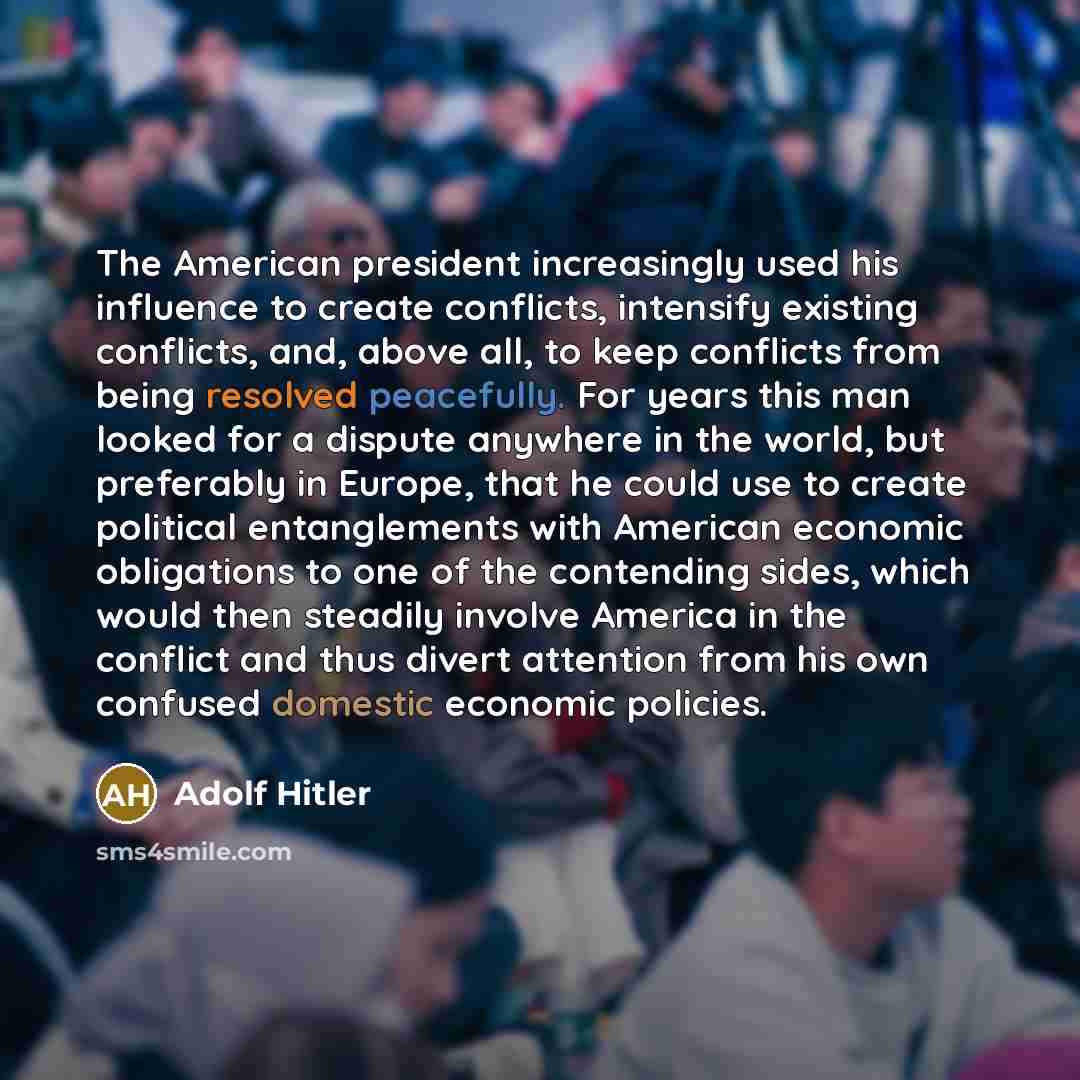 “The American president increasingly used his influence to create conflicts, intensify existing conflicts, and, above all, to keep conflicts from being resolved peacefully. For years this man looked for a dispute anywhere in the world, but preferably in Europe, that he could use to create political…” quote by Adolf Hitler