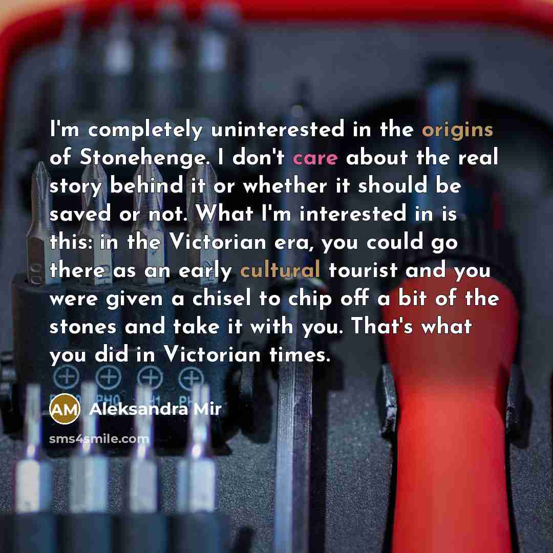“I'm completely uninterested in the origins of Stonehenge. I don't care about the real story behind it or whether it should be saved or not. What I'm interested in is this: in the Victorian era, you could go there as an early cultural tourist and you were given a chisel to chip off a bit of the…” quote by Aleksandra Mir