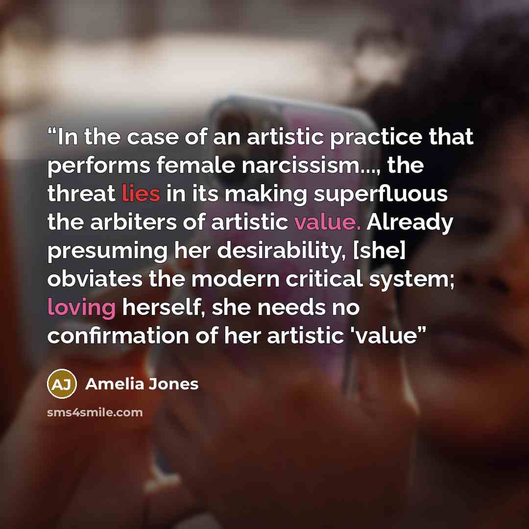 “In the case of an artistic practice that performs female narcissism..., the threat lies in its making superfluous the arbiters of artistic value. Already presuming her desirability, [she] obviates the modern critical system; loving herself, she needs no confirmation of her artistic 'value” quote by Amelia Jones