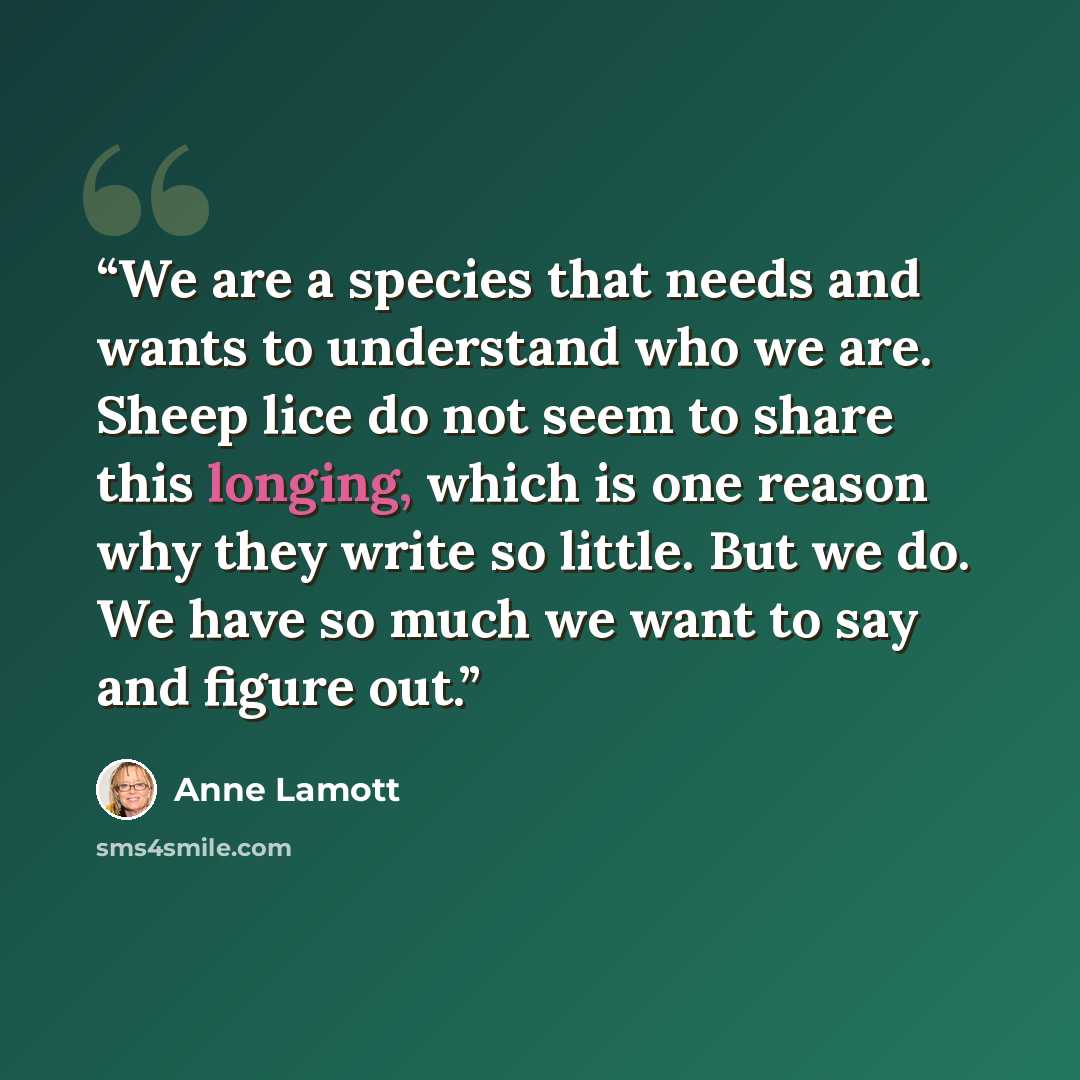 “We are a species that needs and wants to understand who we are. Sheep lice do not seem to share this longing, which is one reason why they write so little. But we do. We have so much we want to say and figure out.” quote by Anne Lamott