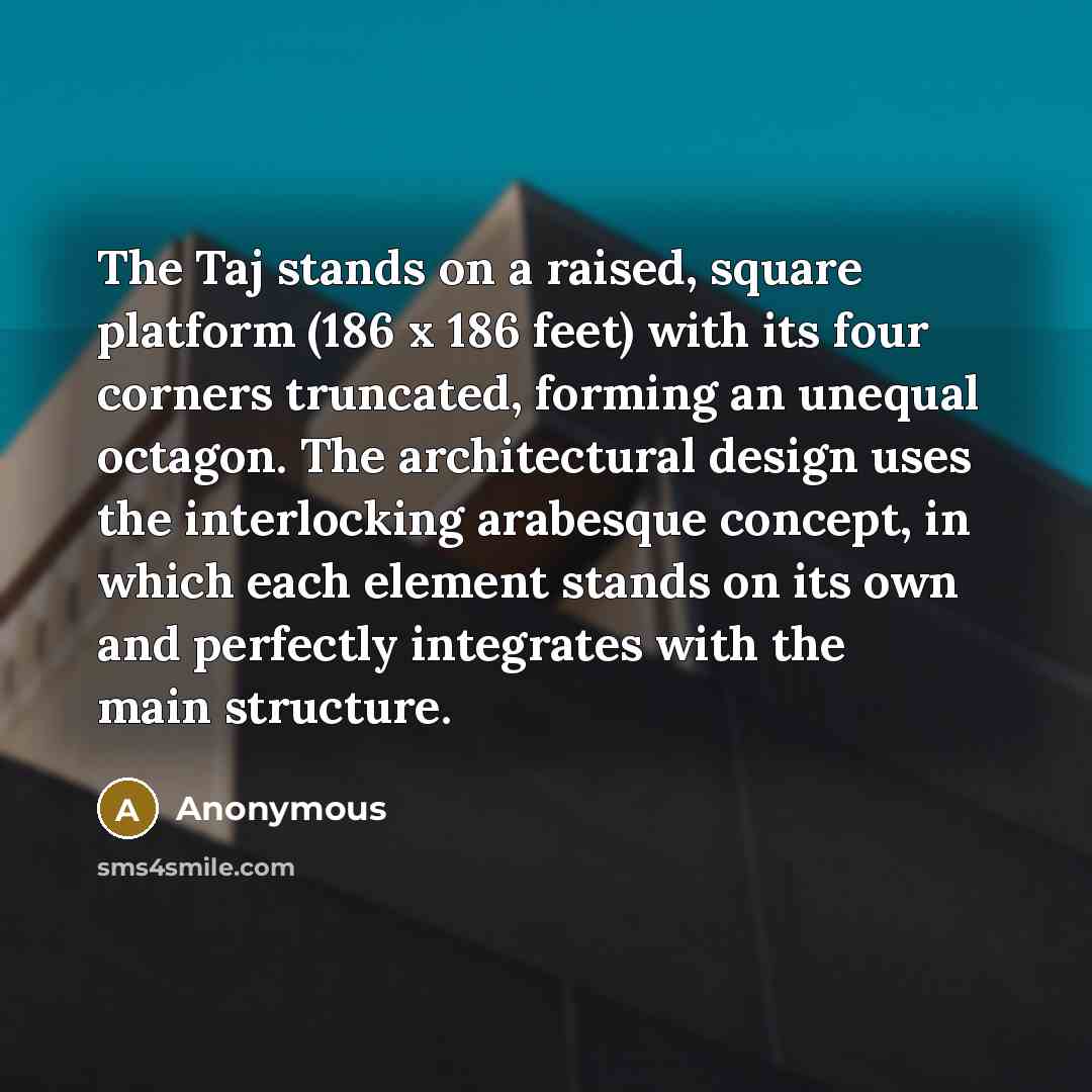 “The Taj stands on a raised, square platform (186 x 186 feet) with its four corners truncated, forming an unequal octagon. The architectural design uses the interlocking arabesque concept, in which each element stands on its own and perfectly integrates with the main structure.” quote by Anonymous