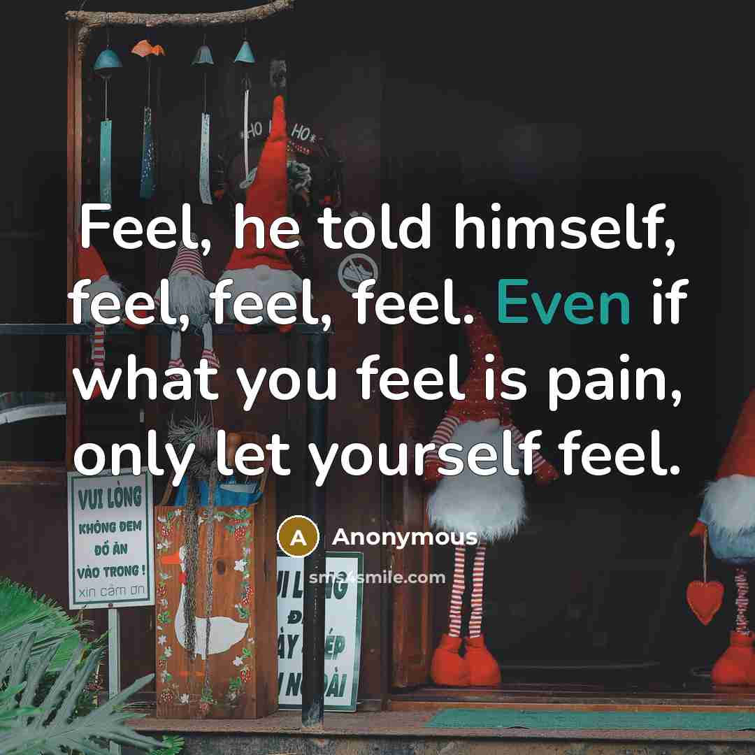 “Feel, he told himself, feel, feel, feel. Even if what you feel is pain, only let yourself feel.” quote by Anonymous