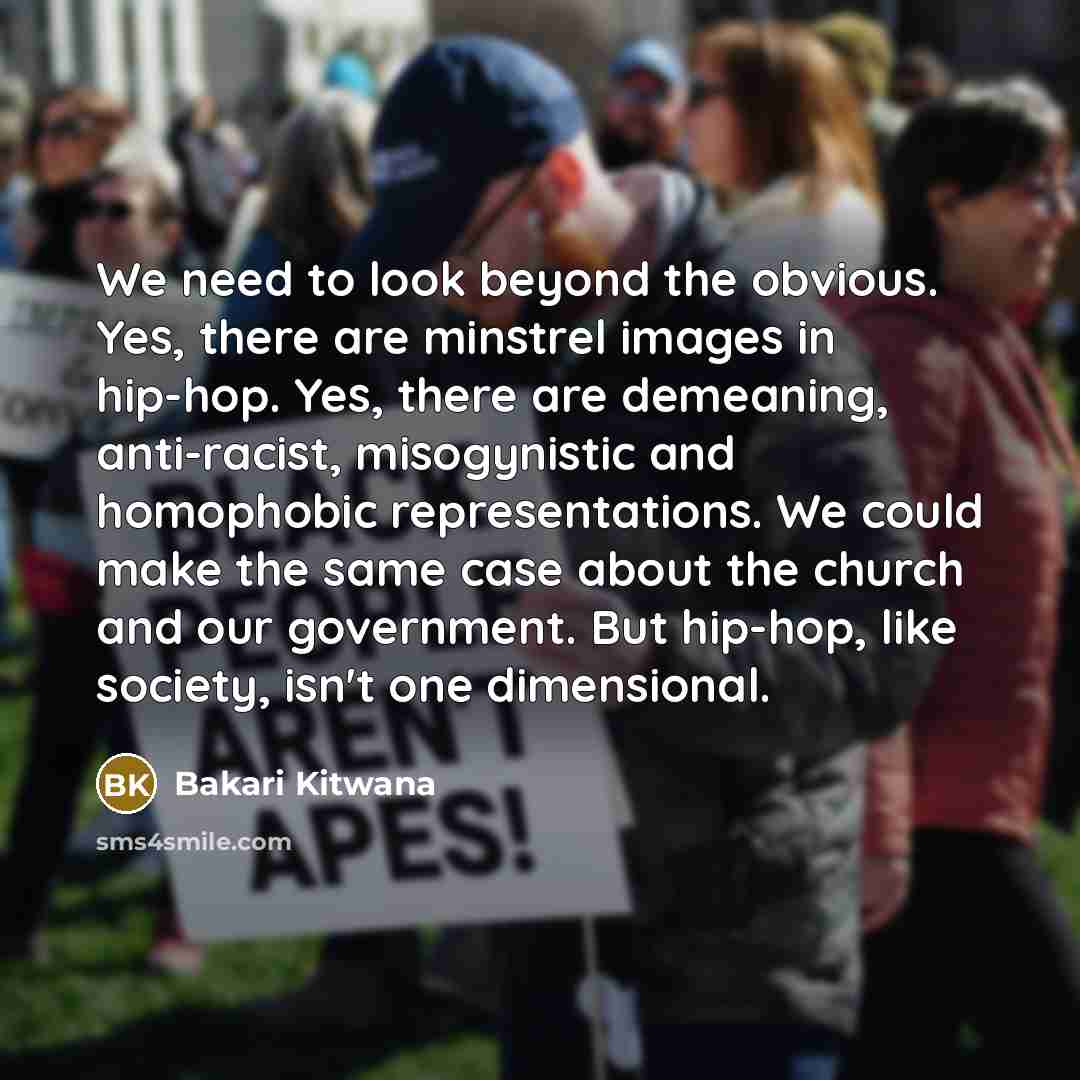 “We need to look beyond the obvious. Yes, there are minstrel images in hip-hop. Yes, there are demeaning, anti-racist, misogynistic and homophobic representations. We could make the same case about the church and our government. But hip-hop, like society, isn't one dimensional.” quote by Bakari Kitwana