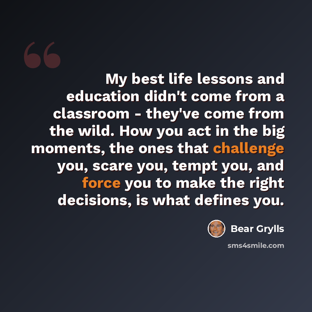 “My best life lessons and education didn't come from a classroom - they've come from the wild. How you act in the big moments, the ones that challenge you, scare you, tempt you, and force you to make the right decisions, is what defines you.” quote by Bear Grylls