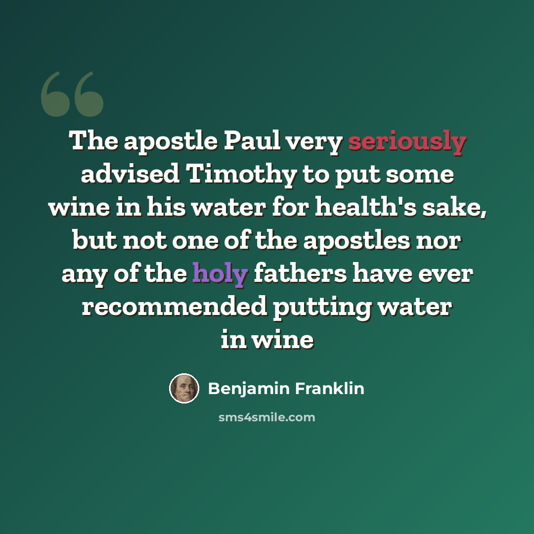 “The apostle Paul very seriously advised Timothy to put some wine in his water for health's sake, but not one of the apostles nor any of the holy fathers have ever recommended putting water in wine” quote by Benjamin Franklin