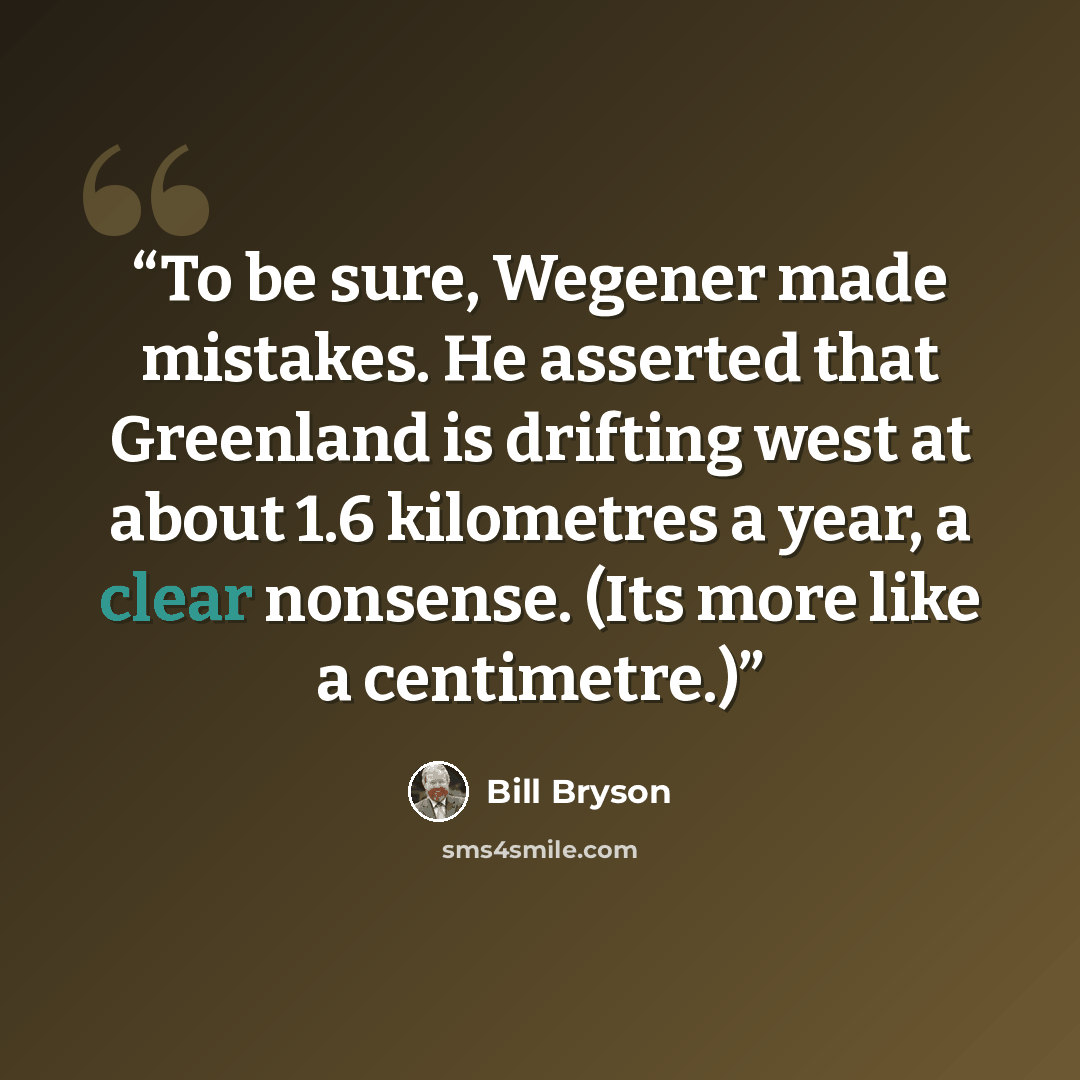 “To be sure, Wegener made mistakes. He asserted that Greenland is drifting west at about 1.6 kilometres a year, a clear nonsense. (Its more like a centimetre.)” quote by Bill Bryson