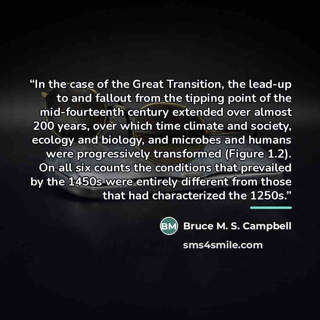 “In the case of the Great Transition, the lead-up to and fallout from the tipping point of the mid-fourteenth century extended over almost 200 years, over which time climate and society, ecology and biology, and microbes and humans were progressively transformed (Figure 1.2). On all six counts the…” quote by Bruce M. S. Campbell
