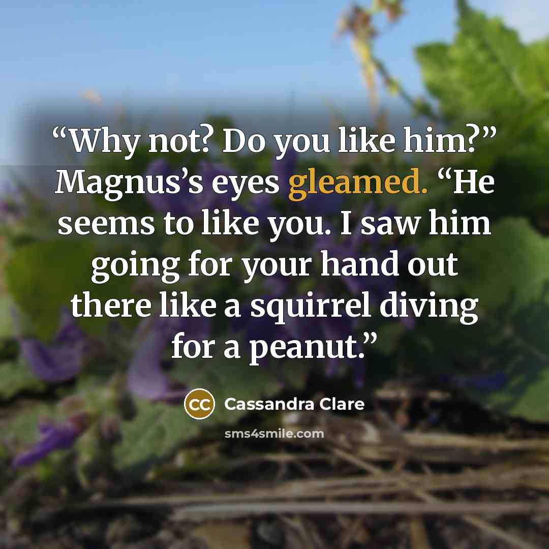 “Why not? Do you like him?” Magnus’s eyes gleamed. “He seems to like you. I saw him going for your hand out there like a squirrel diving for a peanut.” quote by Cassandra Clare