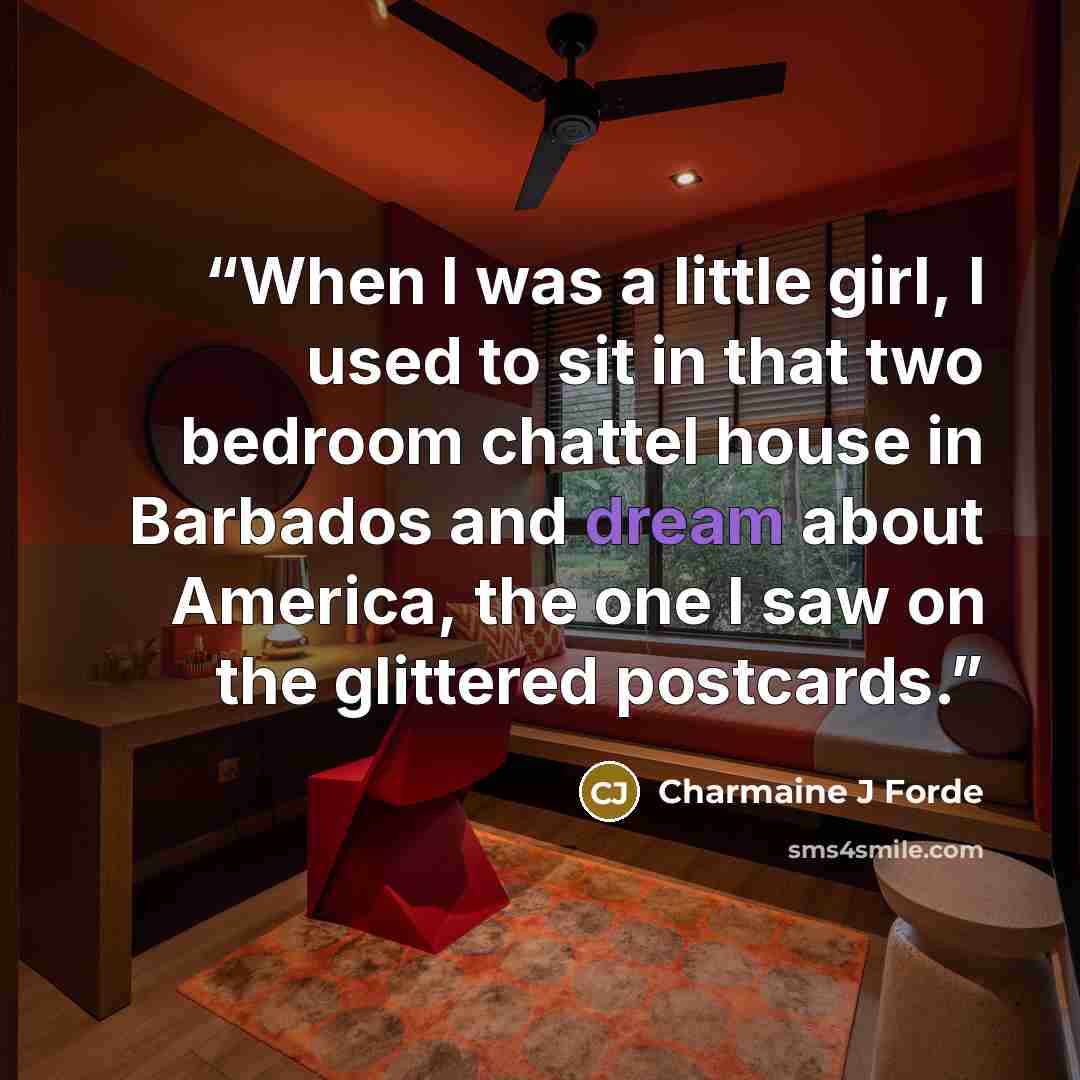 “When I was a little girl, I used to sit in that two bedroom chattel house in Barbados and dream about America, the one I saw on the glittered postcards.” quote by Charmaine J Forde