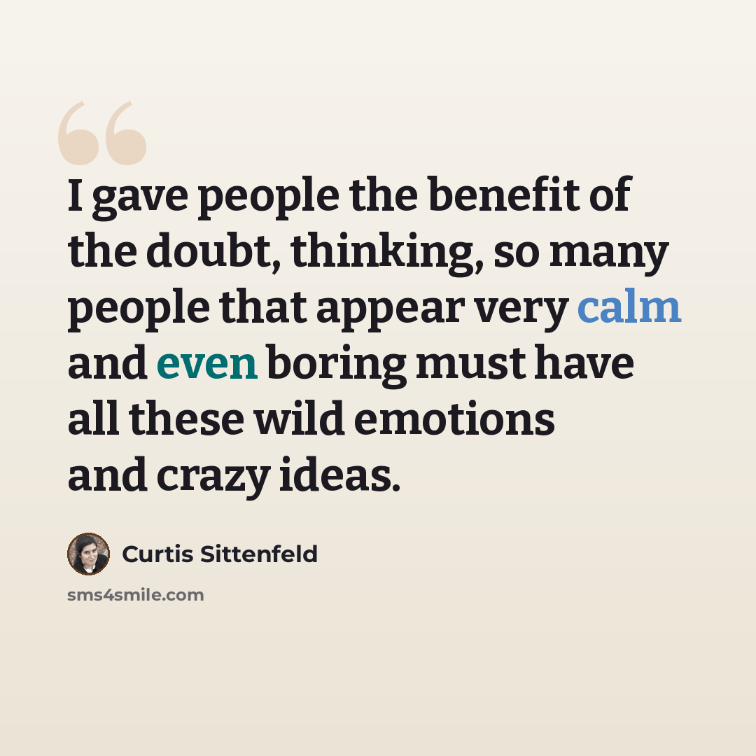 “I gave people the benefit of the doubt, thinking, so many people that appear very calm and even boring must have all these wild emotions and crazy ideas.” quote by Curtis Sittenfeld
