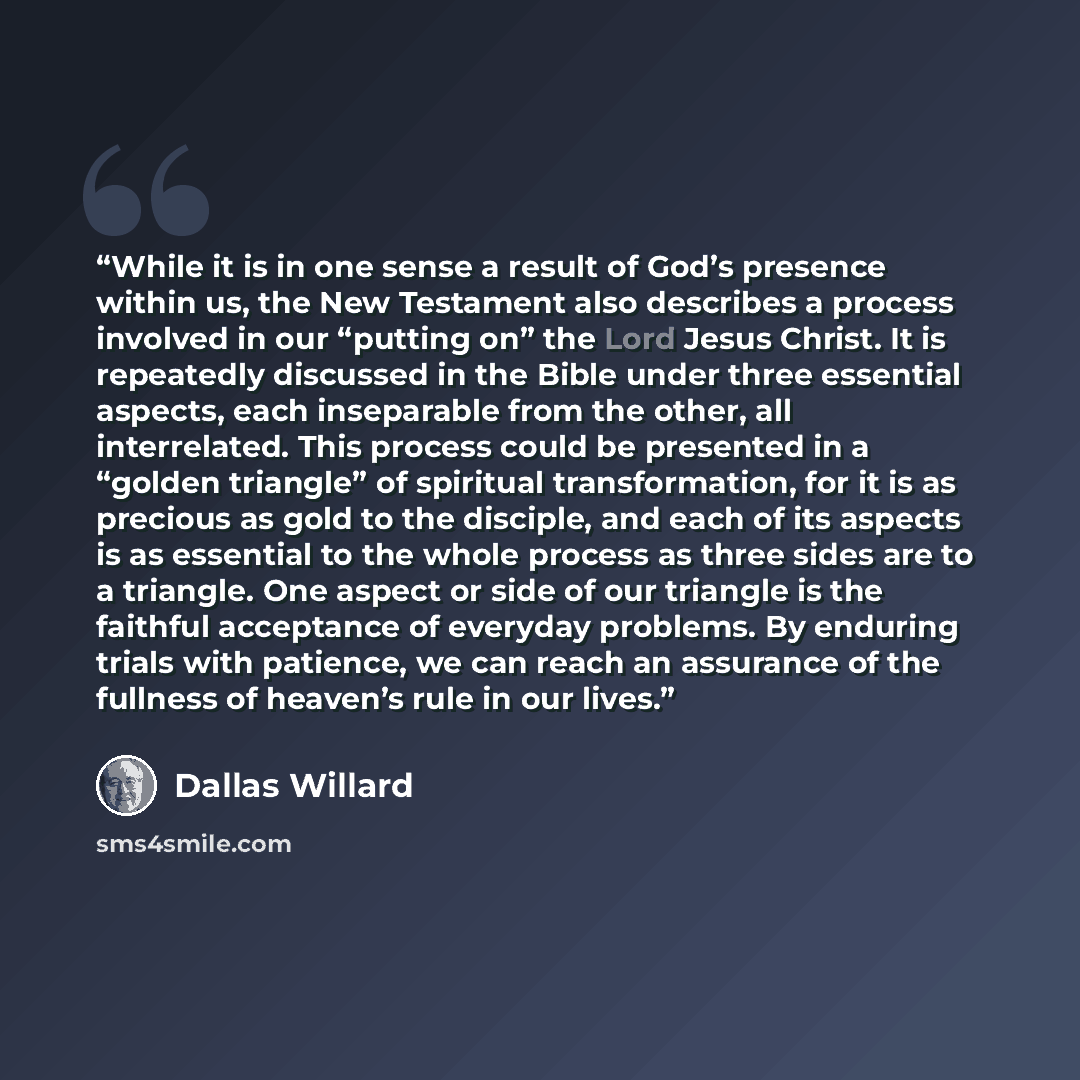 “While it is in one sense a result of God’s presence within us, the New Testament also describes a process involved in our “putting on” the Lord Jesus Christ. It is repeatedly discussed in the Bible under three essential aspects, each inseparable from the other, all interrelated. This process could…” quote by Dallas Willard