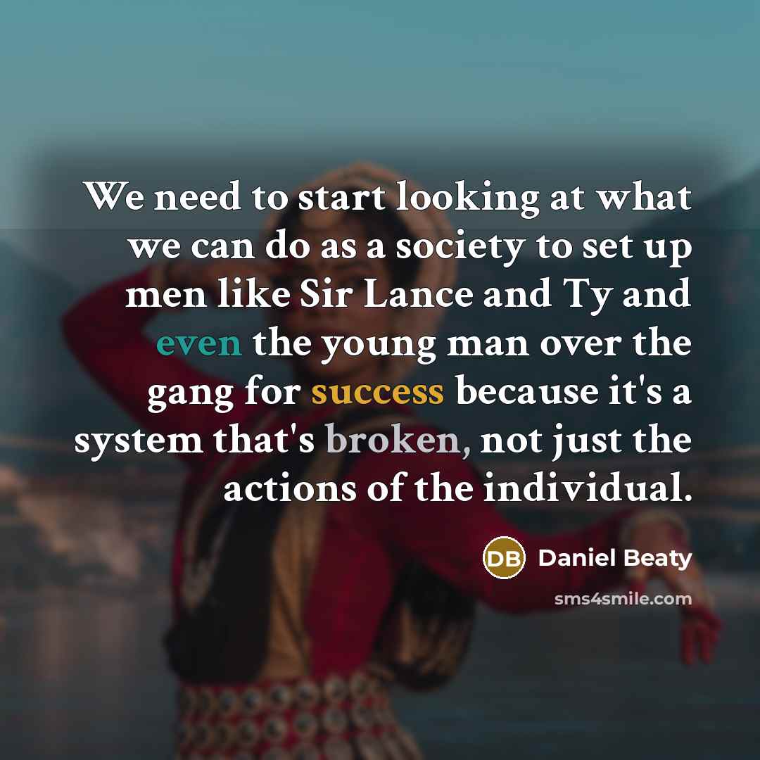 “We need to start looking at what we can do as a society to set up men like Sir Lance and Ty and even the young man over the gang for success because it's a system that's broken, not just the actions of the individual.” quote by Daniel Beaty