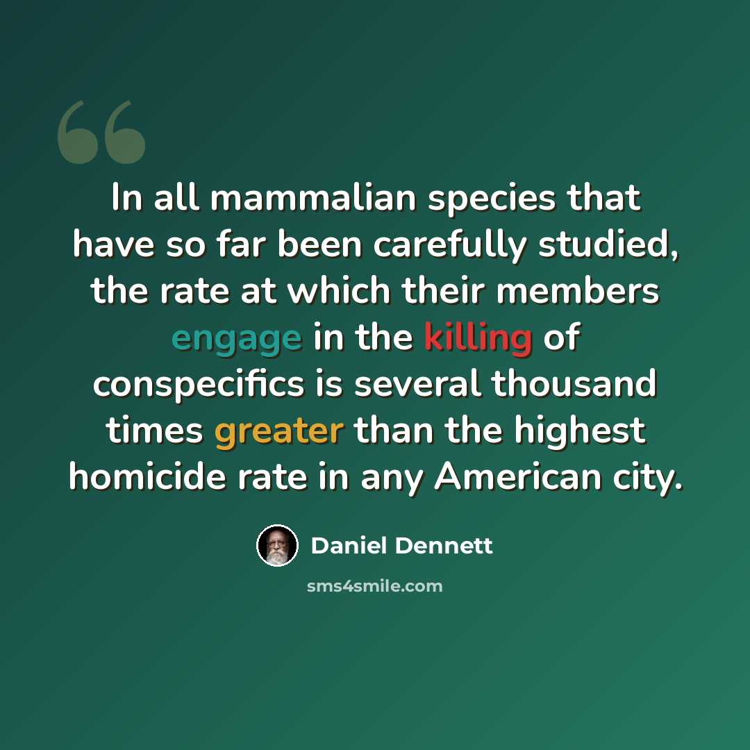 “In all mammalian species that have so far been carefully studied, the rate at which their members engage in the killing of conspecifics is several thousand times greater than the highest homicide rate in any American city.” quote by Daniel Dennett