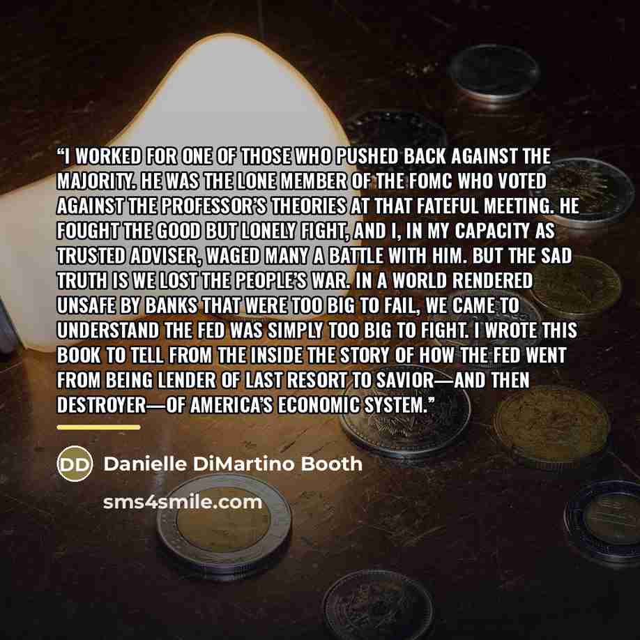 “I worked for one of those who pushed back against the majority. He was the lone member of the FOMC who voted against the professor’s theories at that fateful meeting. He fought the good but lonely fight, and I, in my capacity as trusted adviser, waged many a battle with him. But the sad truth is…” quote by Danielle DiMartino Booth