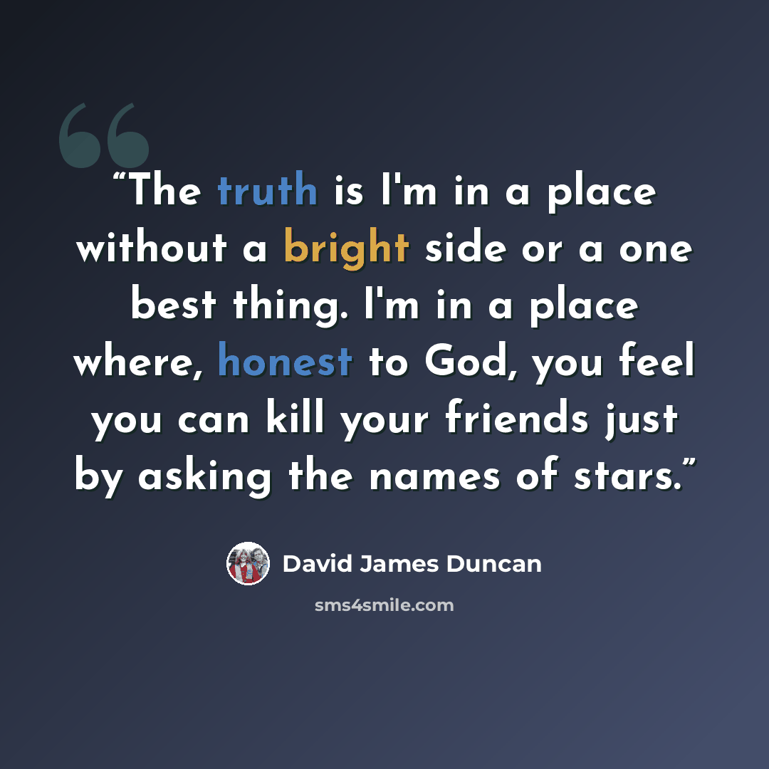 “The truth is I'm in a place without a bright side or a one best thing. I'm in a place where, honest to God, you feel you can kill your friends just by asking the names of stars.” quote by David James Duncan