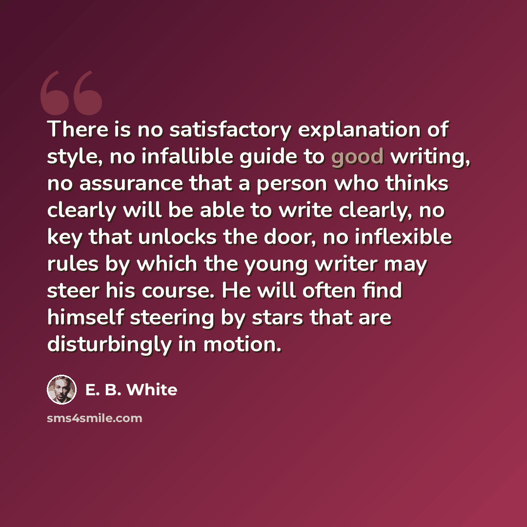 “There is no satisfactory explanation of style, no infallible guide to good writing, no assurance that a person who thinks clearly will be able to write clearly, no key that unlocks the door, no inflexible rules by which the young writer may steer his course. He will often find himself steering by…” quote by E. B. White