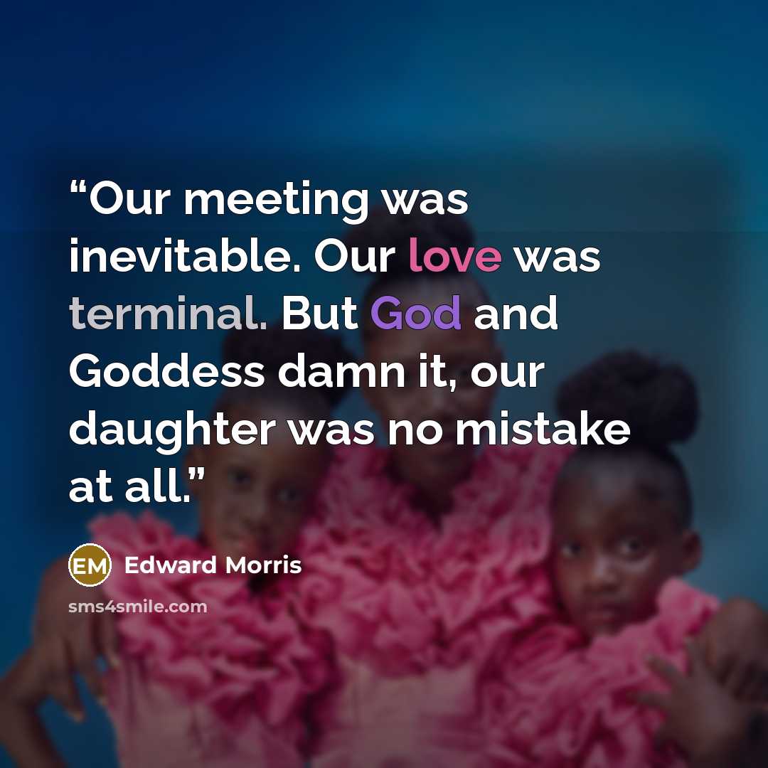 “Our meeting was inevitable. Our love was terminal. But God and Goddess damn it, our daughter was no mistake at all.” quote by Edward Morris