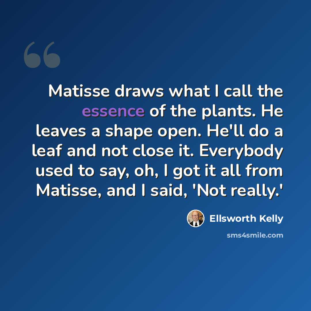 “Matisse draws what I call the essence of the plants. He leaves a shape open. He'll do a leaf and not close it. Everybody used to say, oh, I got it all from Matisse, and I said, 'Not really.'” quote by Ellsworth Kelly