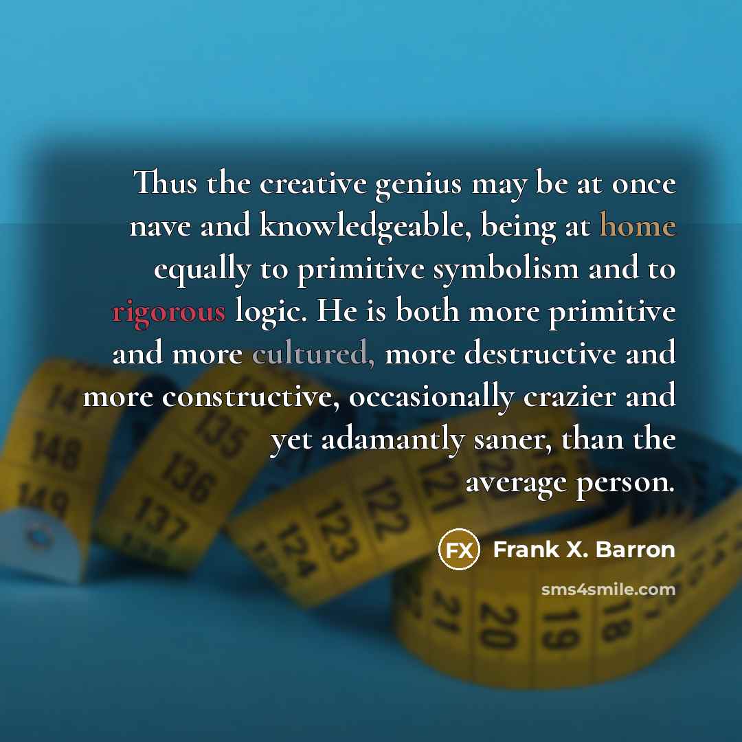 “Thus the creative genius may be at once nave and knowledgeable, being at home equally to primitive symbolism and to rigorous logic. He is both more primitive and more cultured, more destructive and more constructive, occasionally crazier and yet adamantly saner, than the average person.” quote by Frank X. Barron