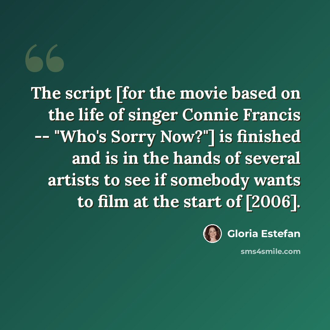 “The script [for the movie based on the life of singer Connie Francis -- "Who's Sorry Now?"] is finished and is in the hands of several artists to see if somebody wants to film at the start of [2006].” quote by Gloria Estefan
