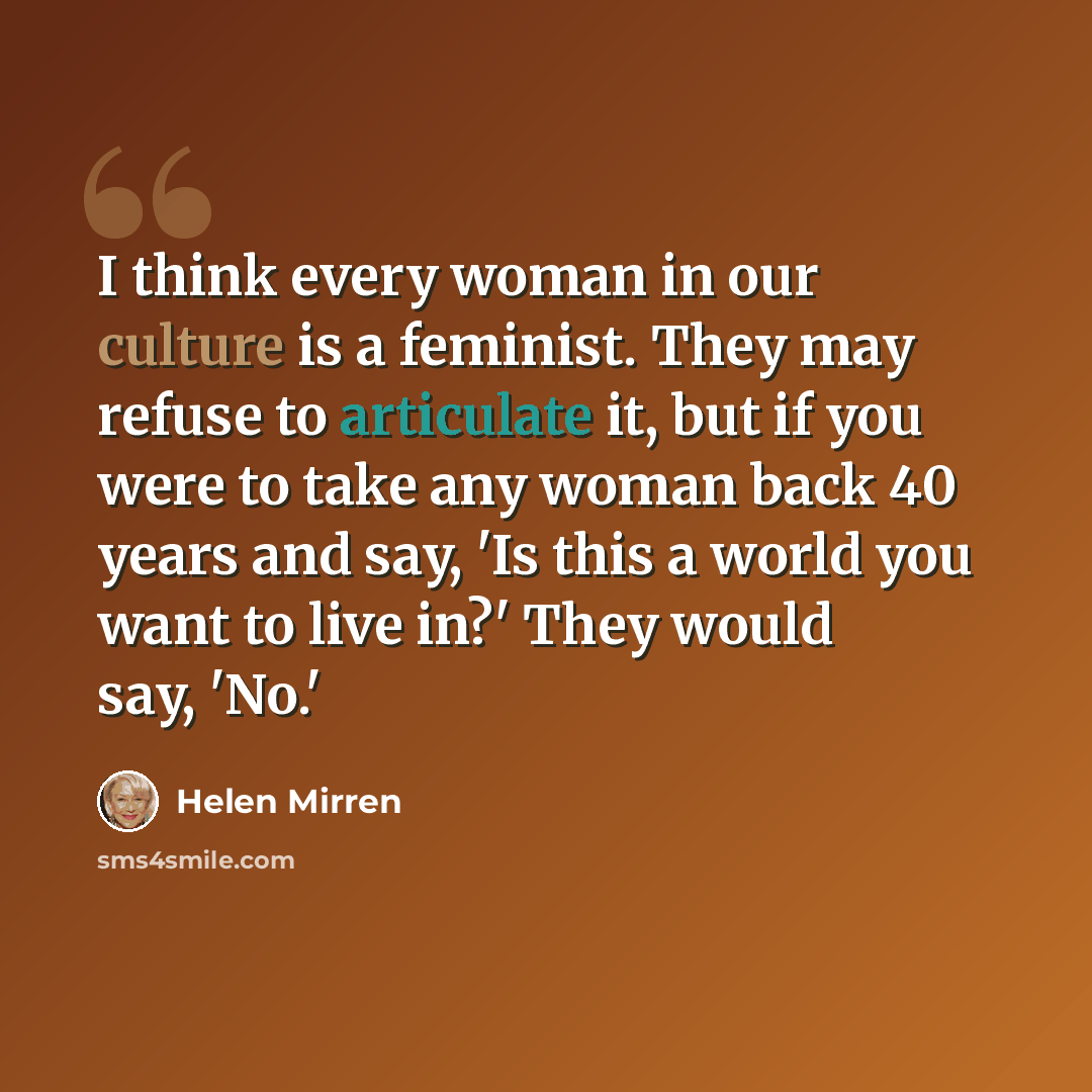 “I think every woman in our culture is a feminist. They may refuse to articulate it, but if you were to take any woman back 40 years and say, 'Is this a world you want to live in?' They would say, 'No.'” quote by Helen Mirren