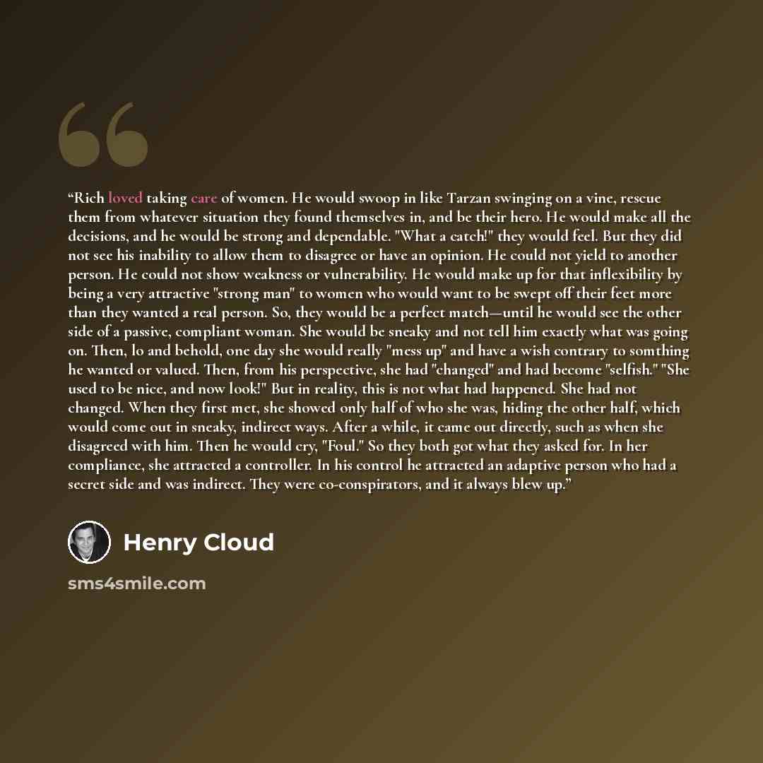 “Rich loved taking care of women. He would swoop in like Tarzan swinging on a vine, rescue them from whatever situation they found themselves in, and be their hero. He would make all the decisions, and he would be strong and dependable. "What a catch!" they would feel. But they did not see his…” quote by Henry Cloud