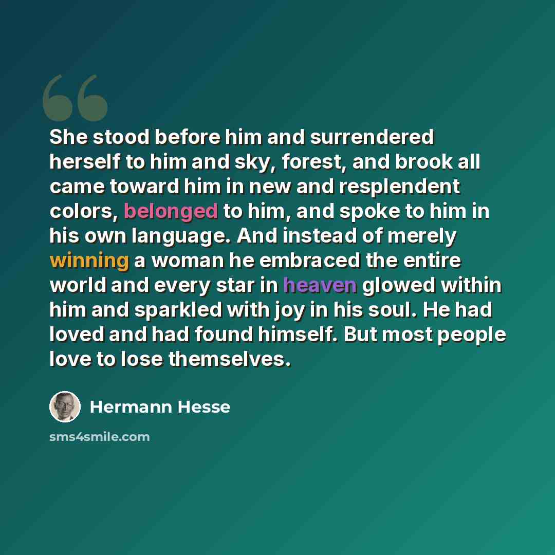 “She stood before him and surrendered herself to him and sky, forest, and brook all came toward him in new and resplendent colors, belonged to him, and spoke to him in his own language. And instead of merely winning a woman he embraced the entire world and every star in heaven glowed within him and…” quote by Hermann Hesse