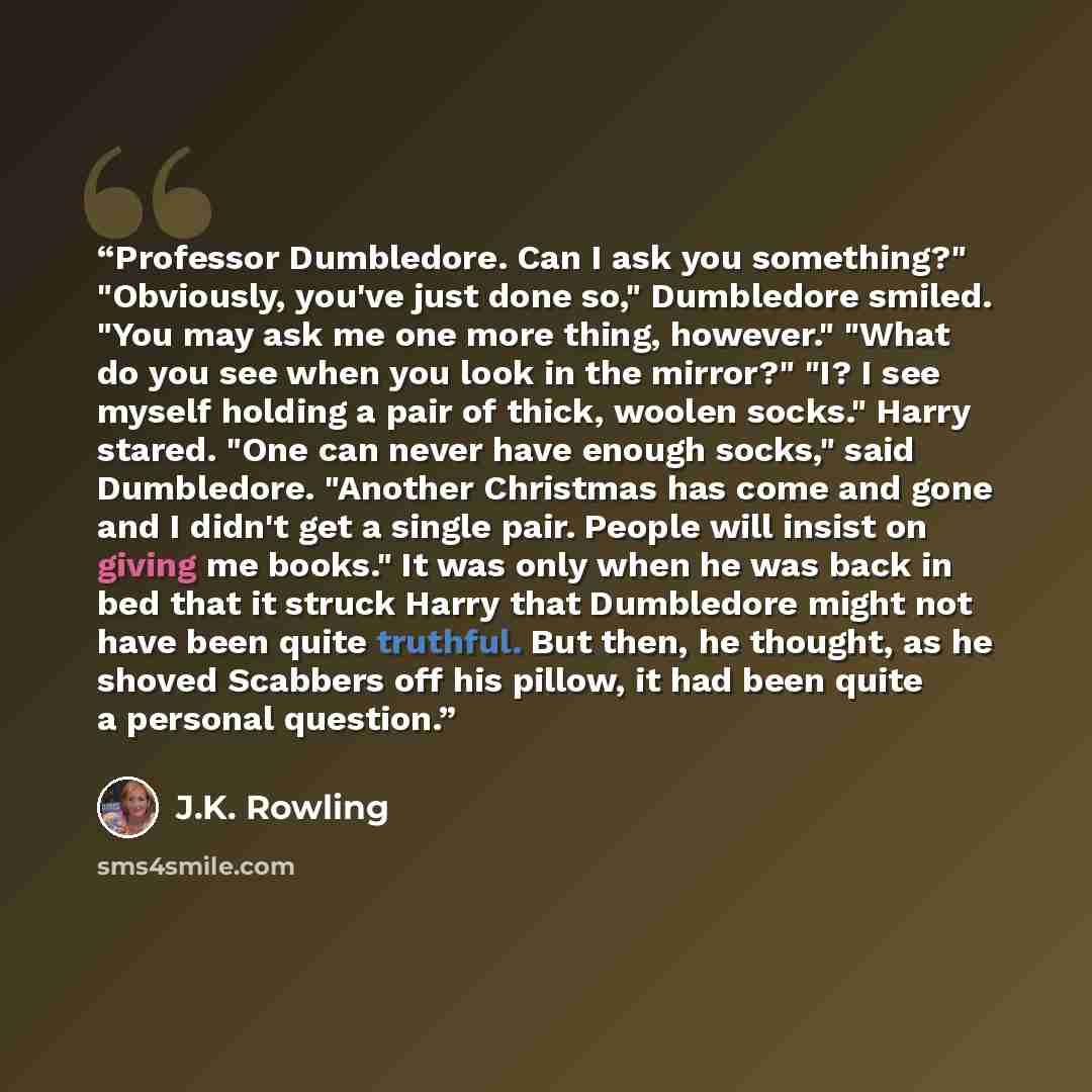 “Professor Dumbledore. Can I ask you something?" "Obviously, you've just done so," Dumbledore smiled. "You may ask me one more thing, however." "What do you see when you look in the mirror?" "I? I see myself holding a pair of thick, woolen socks." Harry stared. "One can never have enough socks,"…” quote by J.K. Rowling
