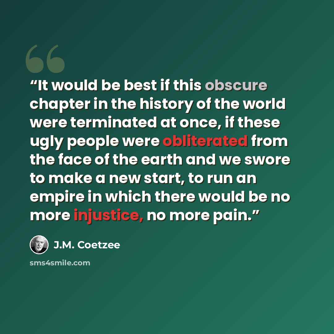 “It would be best if this obscure chapter in the history of the world were terminated at once, if these ugly people were obliterated from the face of the earth and we swore to make a new start, to run an empire in which there would be no more injustice, no more pain.” quote by J.M. Coetzee