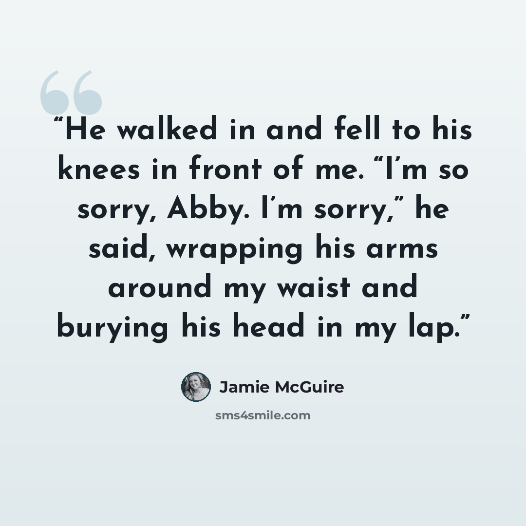 “He walked in and fell to his knees in front of me. “I’m so sorry, Abby. I’m sorry,” he said, wrapping his arms around my waist and burying his head in my lap.” quote by Jamie McGuire