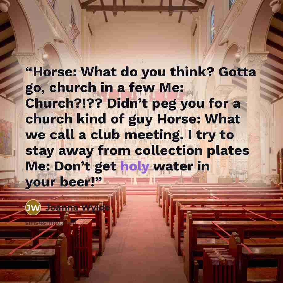 “Horse: What do you think? Gotta go, church in a few Me: Church?!?? Didn’t peg you for a church kind of guy Horse: What we call a club meeting. I try to stay away from collection plates Me: Don’t get holy water in your beer!” quote by Joanna Wylde