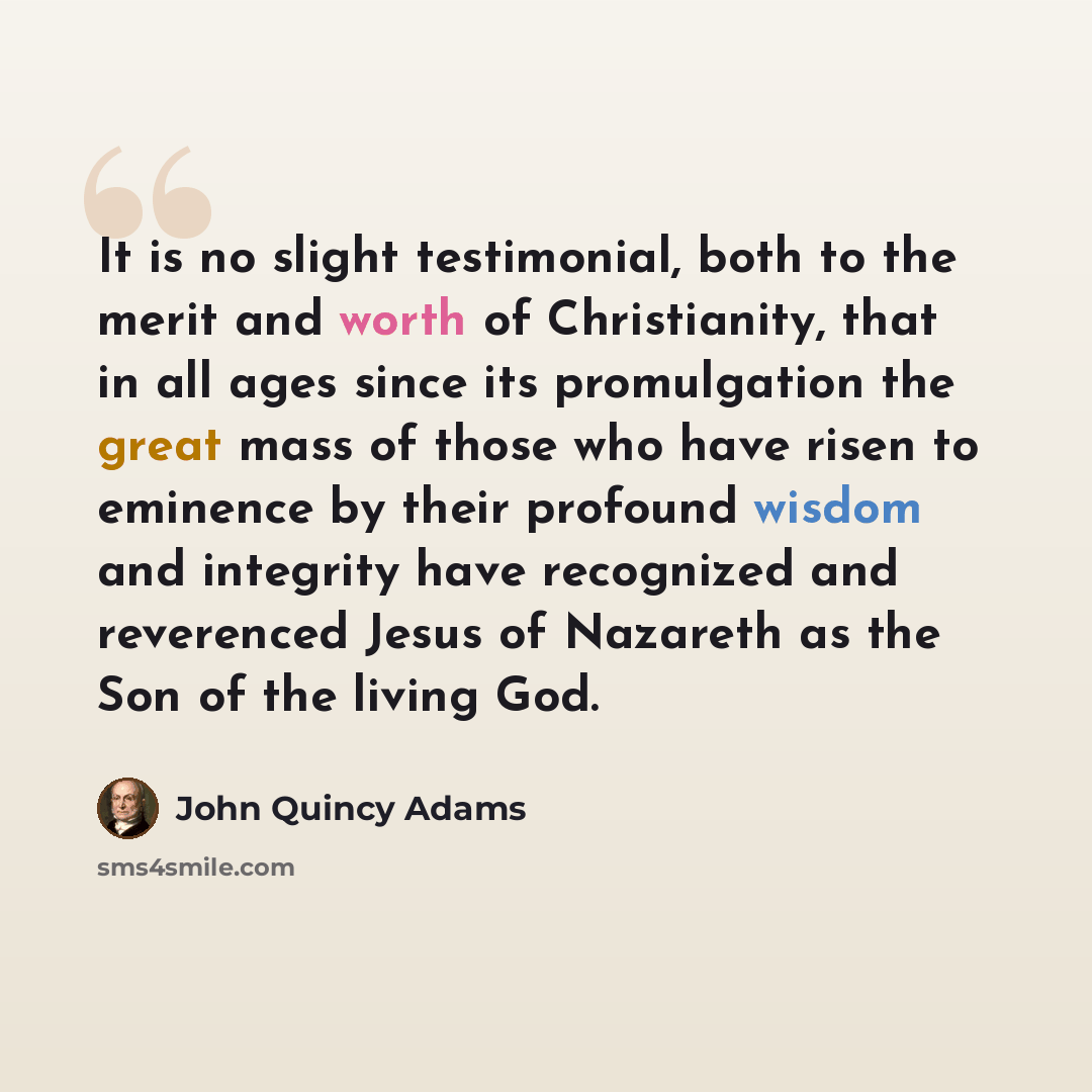 “It is no slight testimonial, both to the merit and worth of Christianity, that in all ages since its promulgation the great mass of those who have risen to eminence by their profound wisdom and integrity have recognized and reverenced Jesus of Nazareth as the Son of the living God.” quote by John Quincy Adams