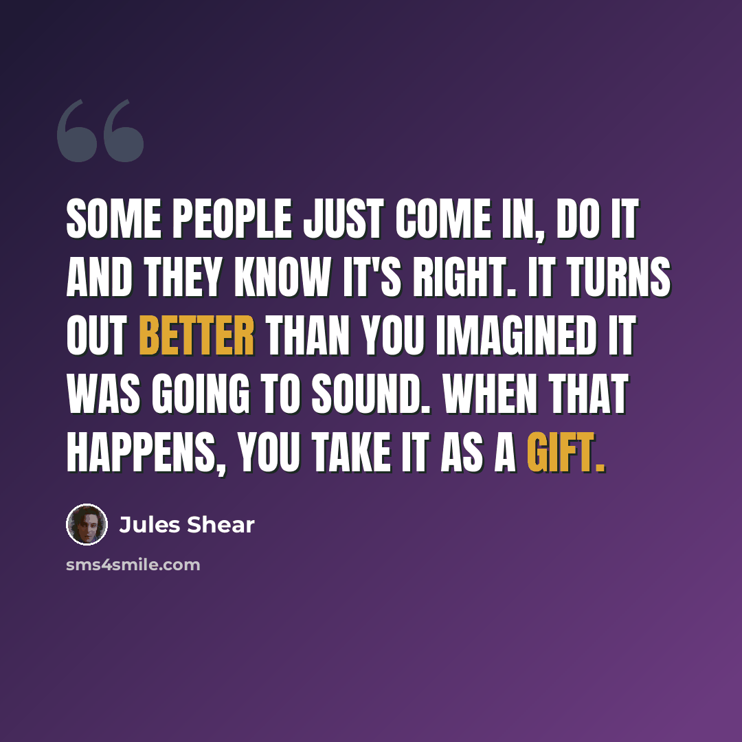 “Some people just come in, do it and they know it's right. It turns out better than you imagined it was going to sound. When that happens, you take it as a gift.” quote by Jules Shear