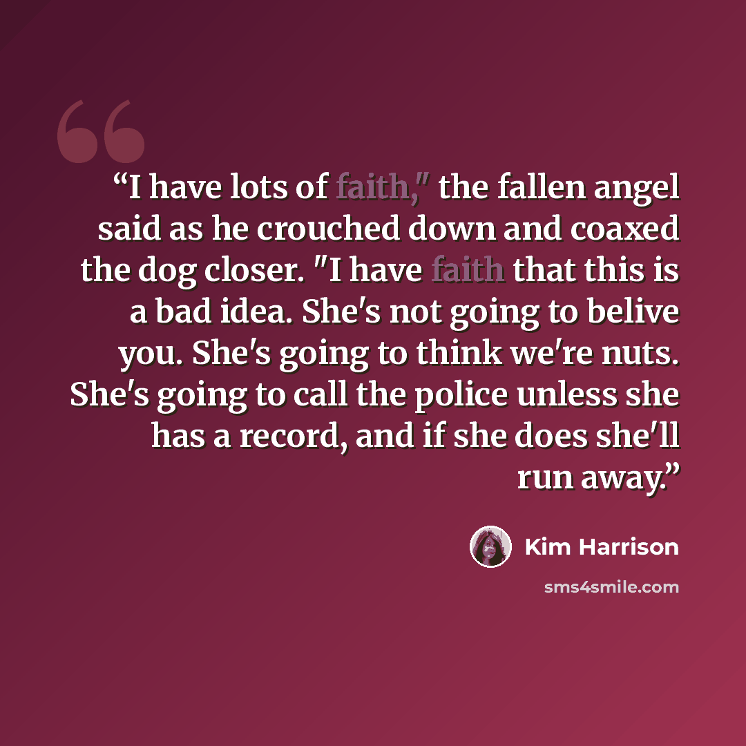 “I have lots of faith," the fallen angel said as he crouched down and coaxed the dog closer. "I have faith that this is a bad idea. She's not going to belive you. She's going to think we're nuts. She's going to call the police unless she has a record, and if she does she'll run away.” quote by Kim Harrison